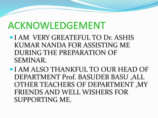 ACKNOWLEDGEMENT
 I AM VERY GREATEFUL TO Dr. ASHIS
KUMAR NANDA FOR ASSISTING ME
DURING THE PREPARATION OF
SEMINAR.
 I AM ALSO THANKFUL TO OUR HEAD OF
DEPARTMENT Prof. BASUDEB BASU ,ALL
OTHER TEACHERS OF DEPARTMENT ,MY
FRIENDS AND WELL WISHERS FOR
SUPPORTING ME.
 