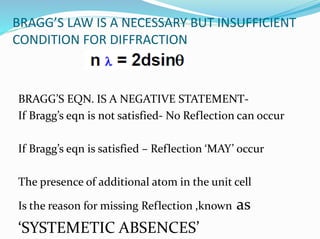 BRAGG’S LAW IS A NECESSARY BUT INSUFFICIENT
CONDITION FOR DIFFRACTION
BRAGG’S EQN. IS A NEGATIVE STATEMENT-
If Bragg’s eqn is not satisfied- No Reflection can occur
If Bragg’s eqn is satisfied – Reflection ‘MAY’ occur
The presence of additional atom in the unit cell
Is the reason for missing Reflection ,known as
‘SYSTEMETIC ABSENCES’
 