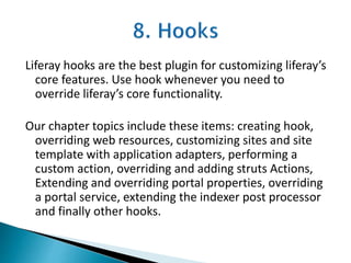 Liferay hooks are the best plugin for customizing liferay’s
core features. Use hook whenever you need to
override liferay’s core functionality.
Our chapter topics include these items: creating hook,
overriding web resources, customizing sites and site
template with application adapters, performing a
custom action, overriding and adding struts Actions,
Extending and overriding portal properties, overriding
a portal service, extending the indexer post processor
and finally other hooks.
 