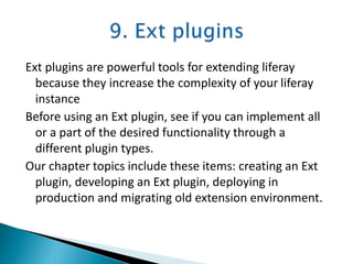 Ext plugins are powerful tools for extending liferay
because they increase the complexity of your liferay
instance
Before using an Ext plugin, see if you can implement all
or a part of the desired functionality through a
different plugin types.
Our chapter topics include these items: creating an Ext
plugin, developing an Ext plugin, deploying in
production and migrating old extension environment.
 