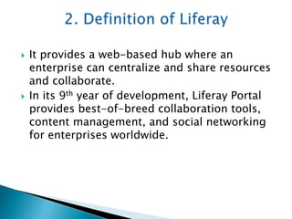  It provides a web-based hub where an
enterprise can centralize and share resources
and collaborate.
 In its 9th year of development, Liferay Portal
provides best-of-breed collaboration tools,
content management, and social networking
for enterprises worldwide.
 