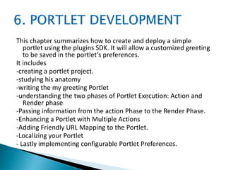This chapter summarizes how to create and deploy a simple
portlet using the plugins SDK. It will allow a customized greeting
to be saved in the portlet’s preferences.
It includes
-creating a portlet project.
-studying his anatomy
-writing the my greeting Portlet
-understanding the two phases of Portlet Execution: Action and
Render phase
-Passing information from the action Phase to the Render Phase.
-Enhancing a Portlet with Multiple Actions
-Adding Friendly URL Mapping to the Portlet.
-Localizing your Portlet
- Lastly implementing configurable Portlet Preferences.
 