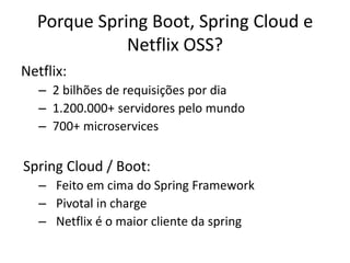 Porque Spring Boot, Spring Cloud e
Netflix OSS?
Netflix:
– 2 bilhões de requisições por dia
– 1.200.000+ servidores pelo mundo
– 700+ microservices
Spring Cloud / Boot:
– Feito em cima do Spring Framework
– Pivotal in charge
– Netflix é o maior cliente da spring
 