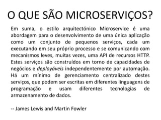 O QUE SÃO MICROSERVIÇOS?
Em suma, o estilo arquitectónico Microservice é uma
abordagem para o desenvolvimento de uma única aplicação
como um conjunto de pequenos serviços, cada um
executando em seu próprio processo e se comunicando com
mecanismos leves, muitas vezes, uma API de recursos HTTP.
Estes serviços são construídos em torno de capacidades de
negócios e deployáveis independentemente por automação.
Há um mínimo de gerenciamento centralizado destes
serviços, que podem ser escritas em diferentes linguagens de
programação e usam diferentes tecnologias de
armazenamento de dados.
-- James Lewis and Martin Fowler
 