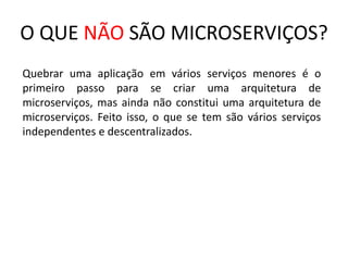 O QUE NÃO SÃO MICROSERVIÇOS?
Quebrar uma aplicação em vários serviços menores é o
primeiro passo para se criar uma arquitetura de
microserviços, mas ainda não constitui uma arquitetura de
microserviços. Feito isso, o que se tem são vários serviços
independentes e descentralizados.
 