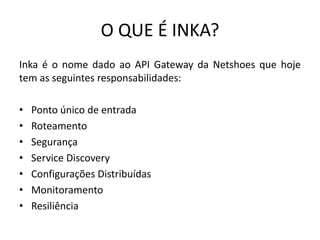 O QUE É INKA?
Inka é o nome dado ao API Gateway da Netshoes que hoje
tem as seguintes responsabilidades:
• Ponto único de entrada
• Roteamento
• Segurança
• Service Discovery
• Configurações Distribuídas
• Monitoramento
• Resiliência
 