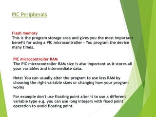 PIC Peripherals
Flash memory
This is the program storage area and gives you the most important
benefit for using a PIC microcontroller - You program the device
many times.
PIC microcontroller RAM
The PIC microcontroller RAM size is also important as it stores all
your variables and intermediate data.
Note: You can usually alter the program to use less RAM by
choosing the right variable sizes or changing how your program
works
For example don't use floating point alter it to use a different
variable type e.g. you can use long integers with fixed point
operation to avoid floating point.
 