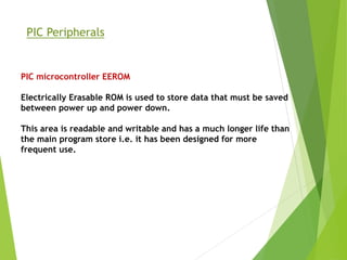 PIC Peripherals
PIC microcontroller EEROM
Electrically Erasable ROM is used to store data that must be saved
between power up and power down.
This area is readable and writable and has a much longer life than
the main program store i.e. it has been designed for more
frequent use.
 