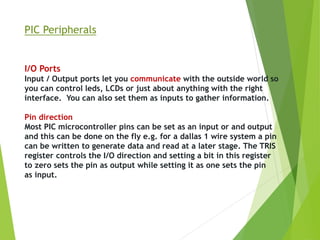 PIC Peripherals
I/O Ports
Input / Output ports let you communicate with the outside world so
you can control leds, LCDs or just about anything with the right
interface. You can also set them as inputs to gather information.
Pin direction
Most PIC microcontroller pins can be set as an input or and output
and this can be done on the fly e.g. for a dallas 1 wire system a pin
can be written to generate data and read at a later stage. The TRIS
register controls the I/O direction and setting a bit in this register
to zero sets the pin as output while setting it as one sets the pin
as input.
 