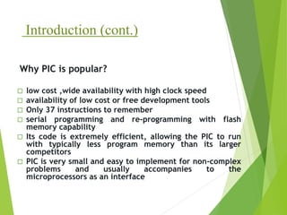 Introduction (cont.)
 low cost ,wide availability with high clock speed
 availability of low cost or free development tools
 Only 37 instructions to remember
 serial programming and re-programming with flash
memory capability
 Its code is extremely efficient, allowing the PIC to run
with typically less program memory than its larger
competitors
 PIC is very small and easy to implement for non-complex
problems and usually accompanies to the
microprocessors as an interface
Why PIC is popular?
 