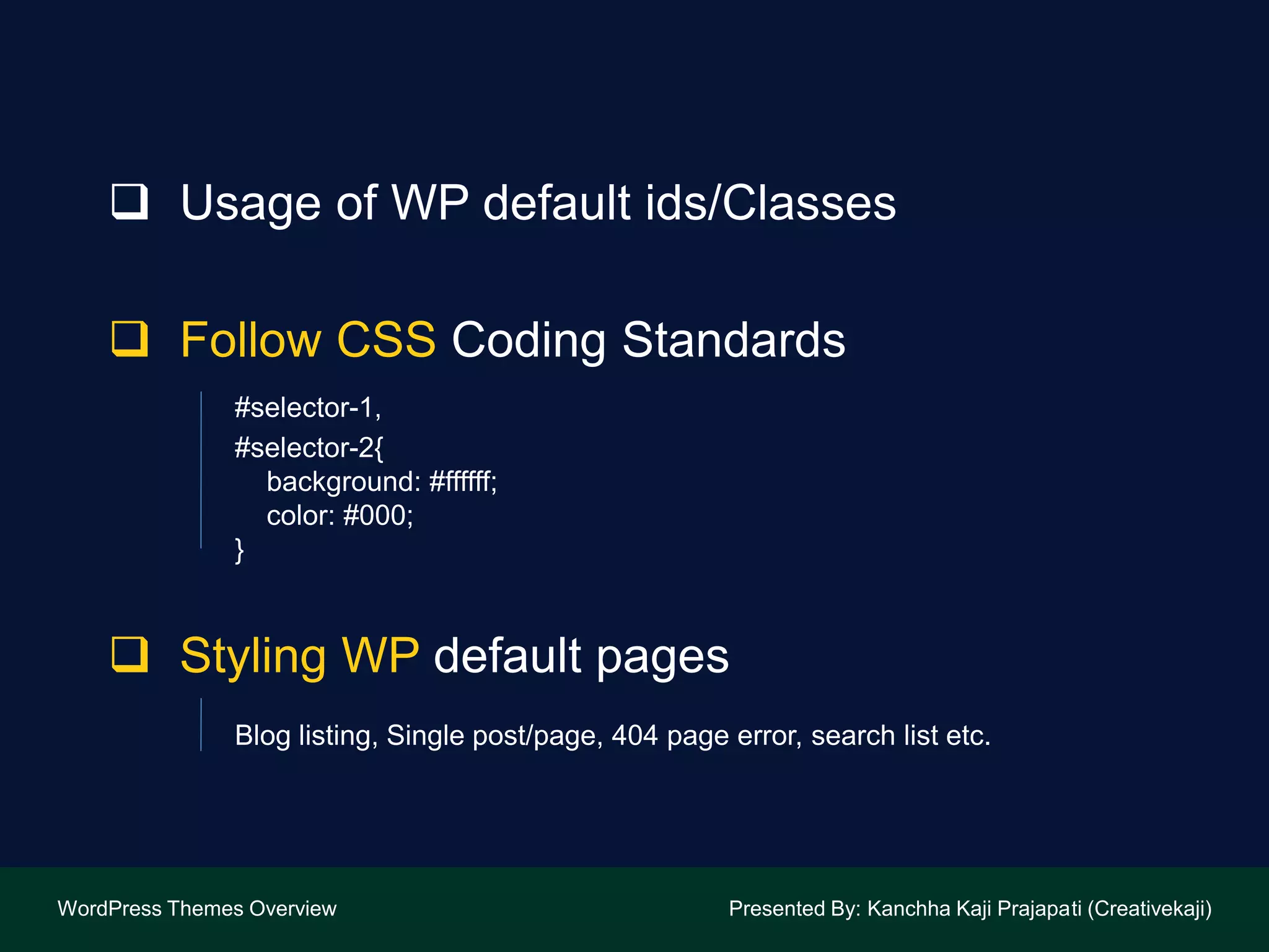  Usage of WP default ids/Classes
 Follow CSS Coding Standards
#selector-1,
#selector-2{
background: #ffffff;
color: #000;
}
 Styling WP default pages
Blog listing, Single post/page, 404 page error, search list etc.
WordPress Themes Overview Presented By: Kanchha Kaji Prajapati (Creativekaji)
 