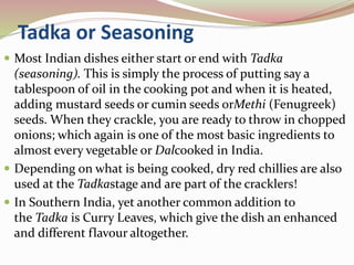 Tadka or Seasoning
 Most Indian dishes either start or end with Tadka
(seasoning). This is simply the process of putting say a
tablespoon of oil in the cooking pot and when it is heated,
adding mustard seeds or cumin seeds orMethi (Fenugreek)
seeds. When they crackle, you are ready to throw in chopped
onions; which again is one of the most basic ingredients to
almost every vegetable or Dalcooked in India.
 Depending on what is being cooked, dry red chillies are also
used at the Tadkastage and are part of the cracklers!
 In Southern India, yet another common addition to
the Tadka is Curry Leaves, which give the dish an enhanced
and different flavour altogether.
 