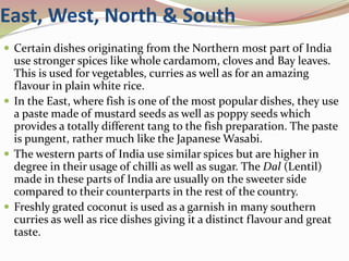 East, West, North & South
 Certain dishes originating from the Northern most part of India
use stronger spices like whole cardamom, cloves and Bay leaves.
This is used for vegetables, curries as well as for an amazing
flavour in plain white rice.
 In the East, where fish is one of the most popular dishes, they use
a paste made of mustard seeds as well as poppy seeds which
provides a totally different tang to the fish preparation. The paste
is pungent, rather much like the Japanese Wasabi.
 The western parts of India use similar spices but are higher in
degree in their usage of chilli as well as sugar. The Dal (Lentil)
made in these parts of India are usually on the sweeter side
compared to their counterparts in the rest of the country.
 Freshly grated coconut is used as a garnish in many southern
curries as well as rice dishes giving it a distinct flavour and great
taste.
 
