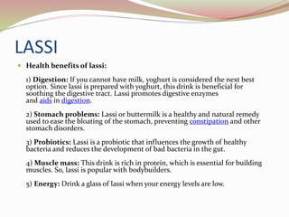 LASSI
 Health benefits of lassi:
1) Digestion: If you cannot have milk, yoghurt is considered the next best
option. Since lassi is prepared with yoghurt, this drink is beneficial for
soothing the digestive tract. Lassi promotes digestive enzymes
and aids in digestion.
2) Stomach problems: Lassi or buttermilk is a healthy and natural remedy
used to ease the bloating of the stomach, preventing constipation and other
stomach disorders.
3) Probiotics: Lassi is a probiotic that influences the growth of healthy
bacteria and reduces the development of bad bacteria in the gut.
4) Muscle mass: This drink is rich in protein, which is essential for building
muscles. So, lassi is popular with bodybuilders.
5) Energy: Drink a glass of lassi when your energy levels are low.
 