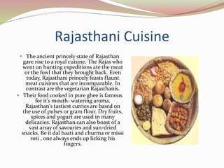 Rajasthani Cuisine
 The ancient princely state of Rajasthan
gave rise to a royal cuisine. The Rajas who
went on hunting expeditions ate the meat
or the fowl that they brought back. Even
today, Rajasthani princely feasts flaunt
meat cuisines that are incomparable. In
contrast are the vegetarian Rajasthanis.
 Their food cooked in pure ghee is famous
for it's mouth- watering aroma.
Rajasthan's tastiest curries are based on
the use of pulses or gram flour. Dry fruits,
spices and yogurt are used in many
delicacies. Rajasthan can also boast of a
vast array of savouries and sun-dried
snacks. Be it dal baati and churma or missi
roti , one always ends up licking his
fingers.
 