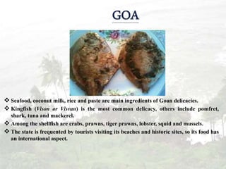  Seafood, coconut milk, rice and paste are main ingredients of Goan delicacies.
 Kingfish (Vison or Visvan) is the most common delicacy, others include pomfret,
shark, tuna and mackerel.
 Among the shellfish are crabs, prawns, tiger prawns, lobster, squid and mussels.
 The state is frequented by tourists visiting its beaches and historic sites, so its food has
an international aspect.
 