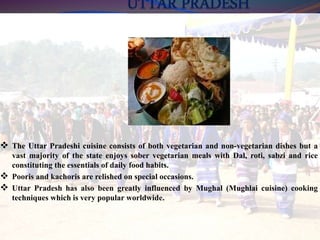  The Uttar Pradeshi cuisine consists of both vegetarian and non-vegetarian dishes but a
vast majority of the state enjoys sober vegetarian meals with Dal, roti, sabzi and rice
constituting the essentials of daily food habits.
 Pooris and kachoris are relished on special occasions.
 Uttar Pradesh has also been greatly influenced by Mughal (Mughlai cuisine) cooking
techniques which is very popular worldwide.
 