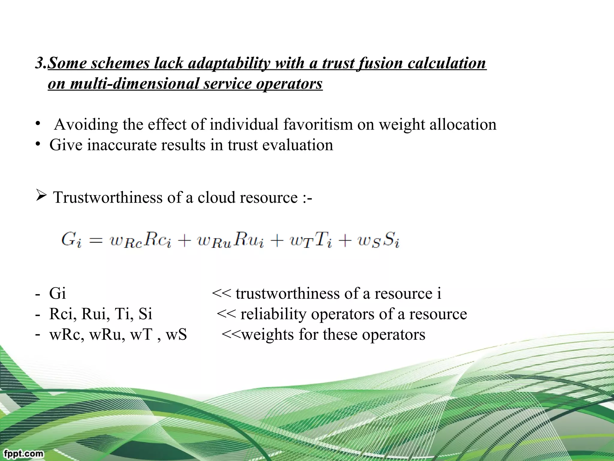  Trustworthiness of a cloud resource :-
- Gi << trustworthiness of a resource i
- Rci, Rui, Ti, Si << reliability operators of a resource
- wRc, wRu, wT , wS <<weights for these operators
3.Some schemes lack adaptability with a trust fusion calculation
on multi-dimensional service operators
• Avoiding the effect of individual favoritism on weight allocation
• Give inaccurate results in trust evaluation
 