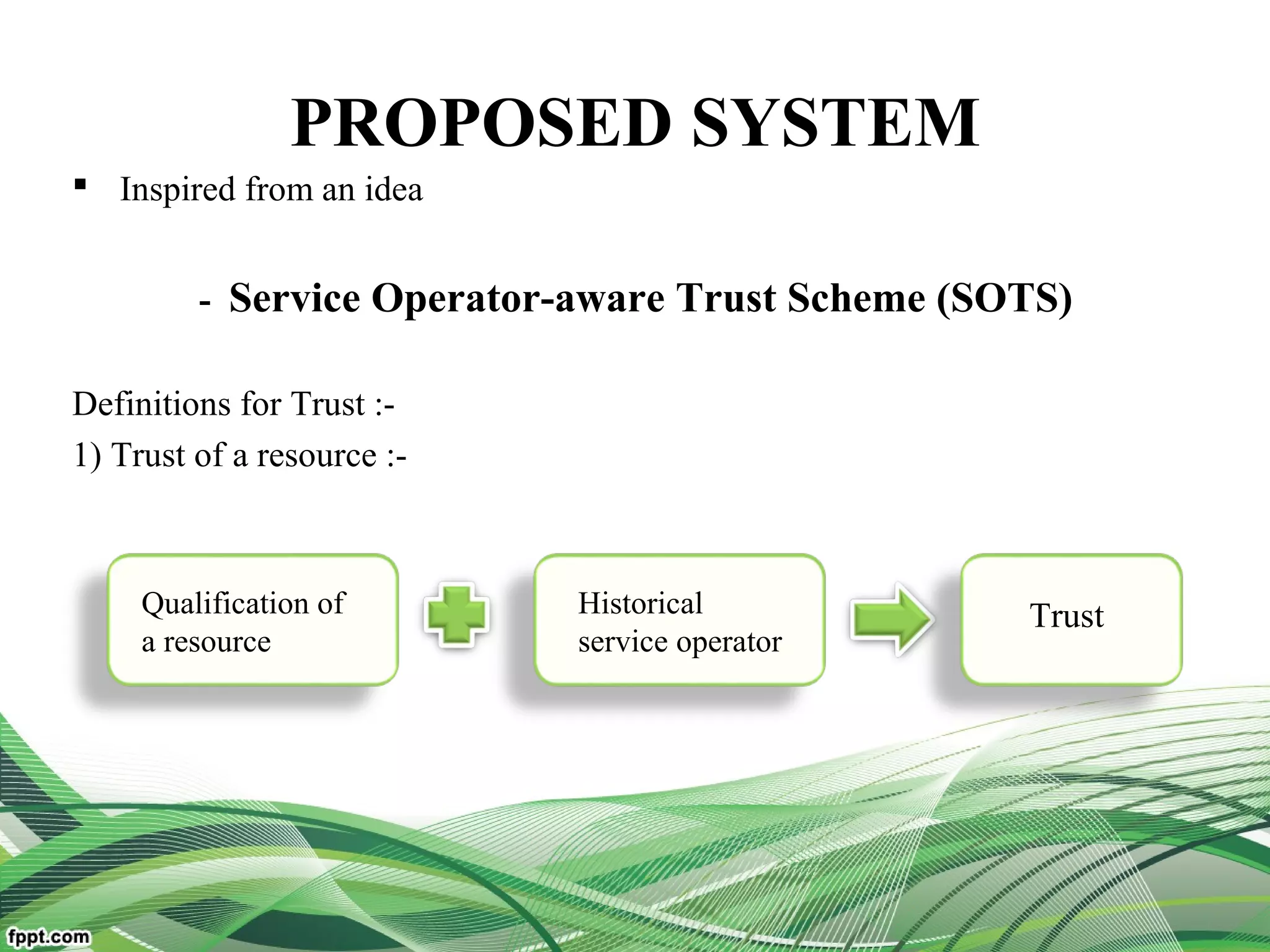 PROPOSED SYSTEM
 Inspired from an idea
- Service Operator-aware Trust Scheme (SOTS)
Definitions for Trust :-
1) Trust of a resource :-
Qualification of
a resource
Historical
service operator
Trust
 