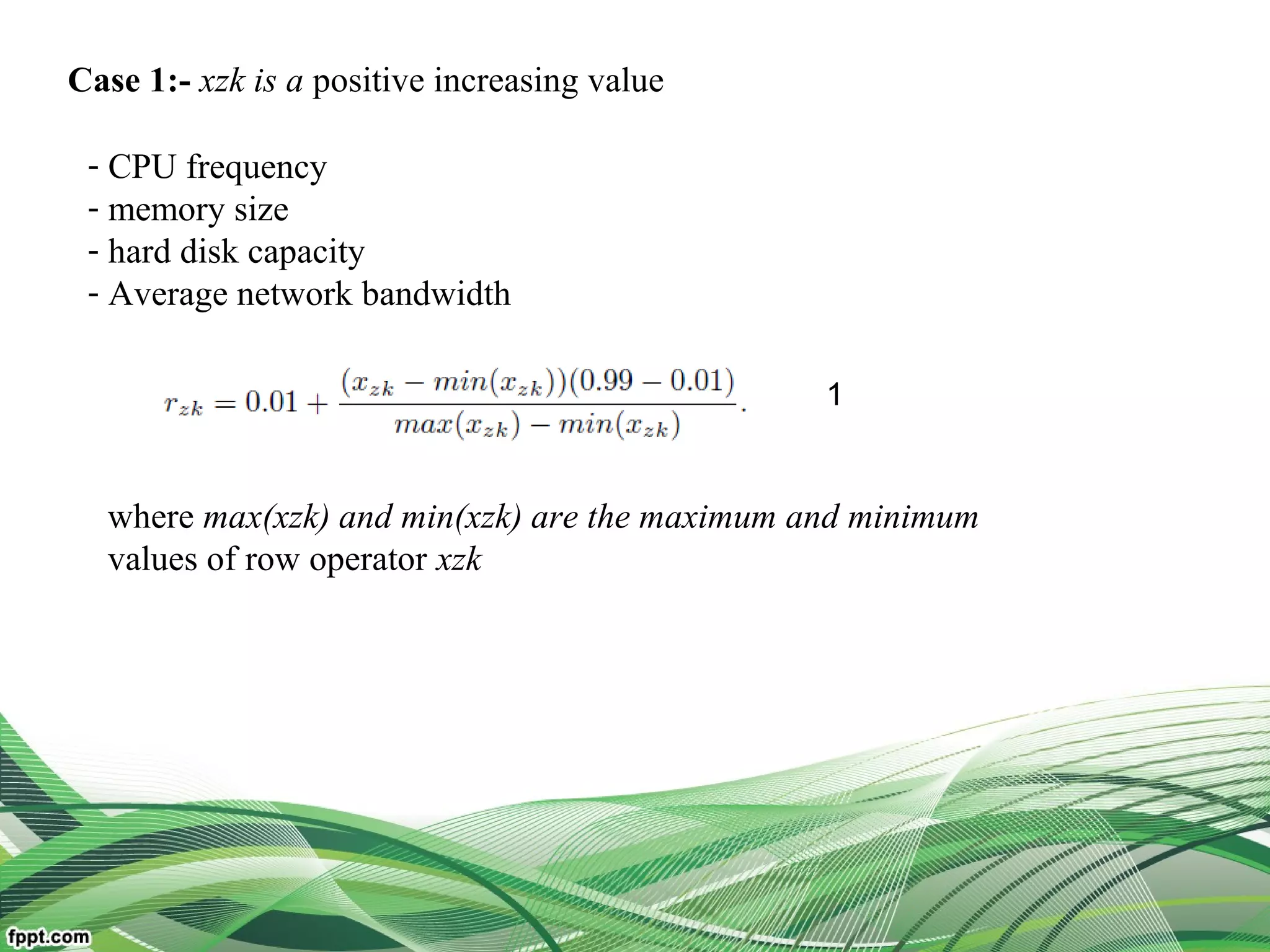 Case 1:- xzk is a positive increasing value
- CPU frequency
- memory size
- hard disk capacity
- Average network bandwidth
where max(xzk) and min(xzk) are the maximum and minimum
values of row operator xzk
1
 