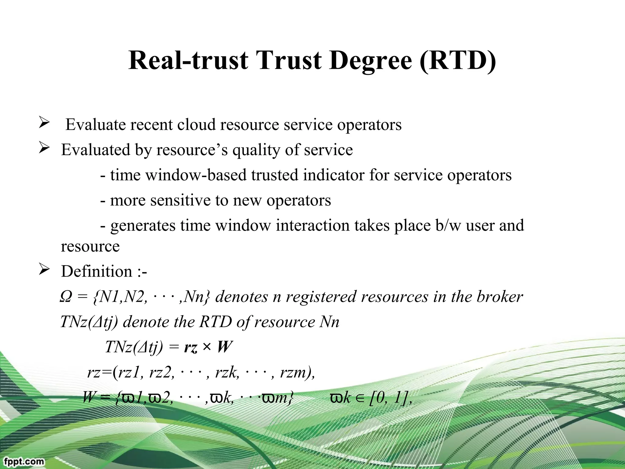 Real-trust Trust Degree (RTD)
 Evaluate recent cloud resource service operators
 Evaluated by resource’s quality of service
- time window-based trusted indicator for service operators
- more sensitive to new operators
- generates time window interaction takes place b/w user and
resource
 Definition :-
Ω = {N1,N2, · · · ,Nn} denotes n registered resources in the broker
TNz(Δtj) denote the RTD of resource Nn
TNz(Δtj) = rz × W
rz=(rz1, rz2, · · · , rzk, · · · , rzm),
W = { 1, 2, · · · ,ϖ ϖ ϖk, · · ·ϖm} ϖk [0, 1],∈
 