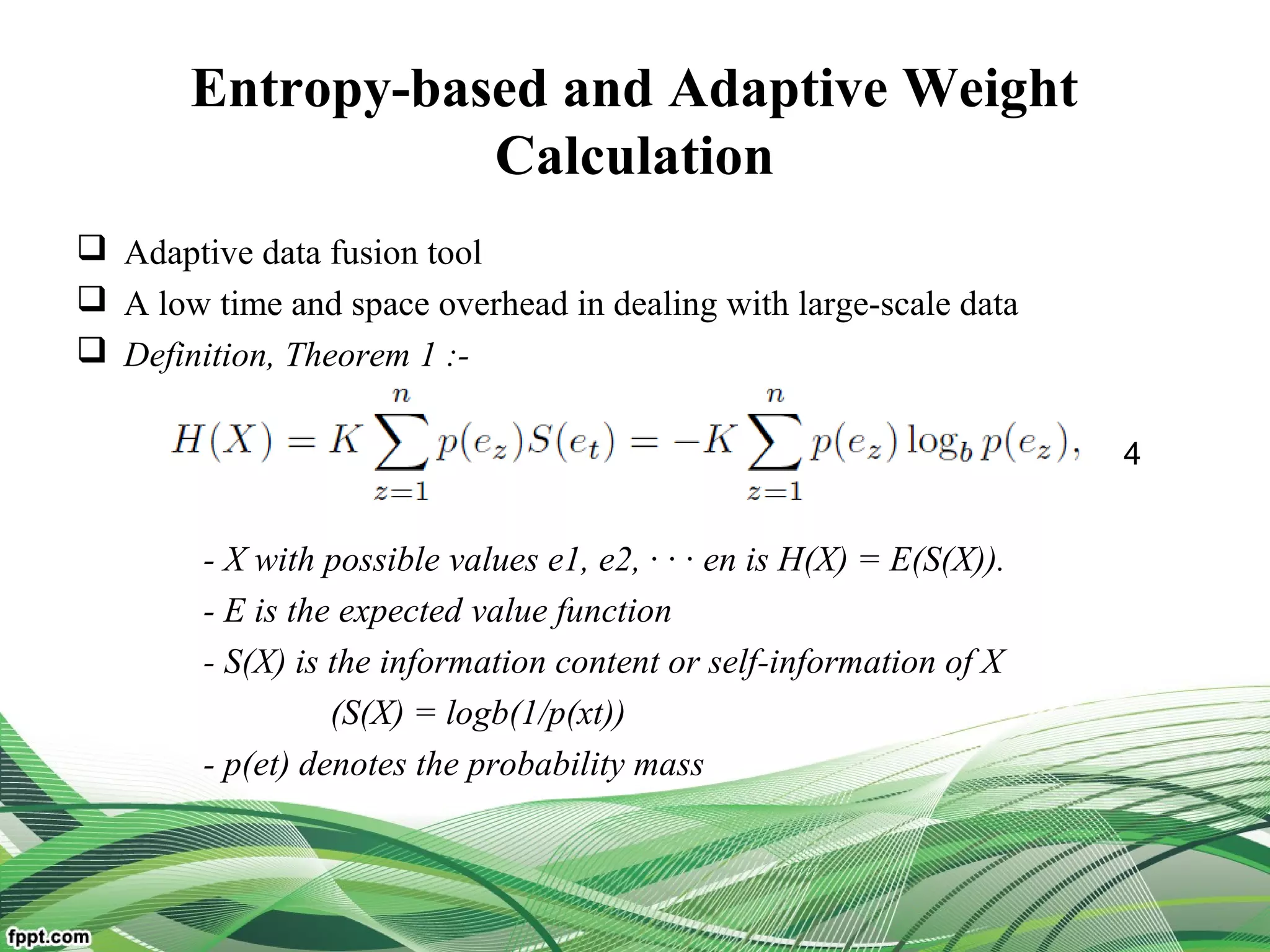 Entropy-based and Adaptive Weight
Calculation
 Adaptive data fusion tool
 A low time and space overhead in dealing with large-scale data
 Definition, Theorem 1 :-
- X with possible values e1, e2, · · · en is H(X) = E(S(X)).
- E is the expected value function
- S(X) is the information content or self-information of X
(S(X) = logb(1/p(xt))
- p(et) denotes the probability mass
4
 