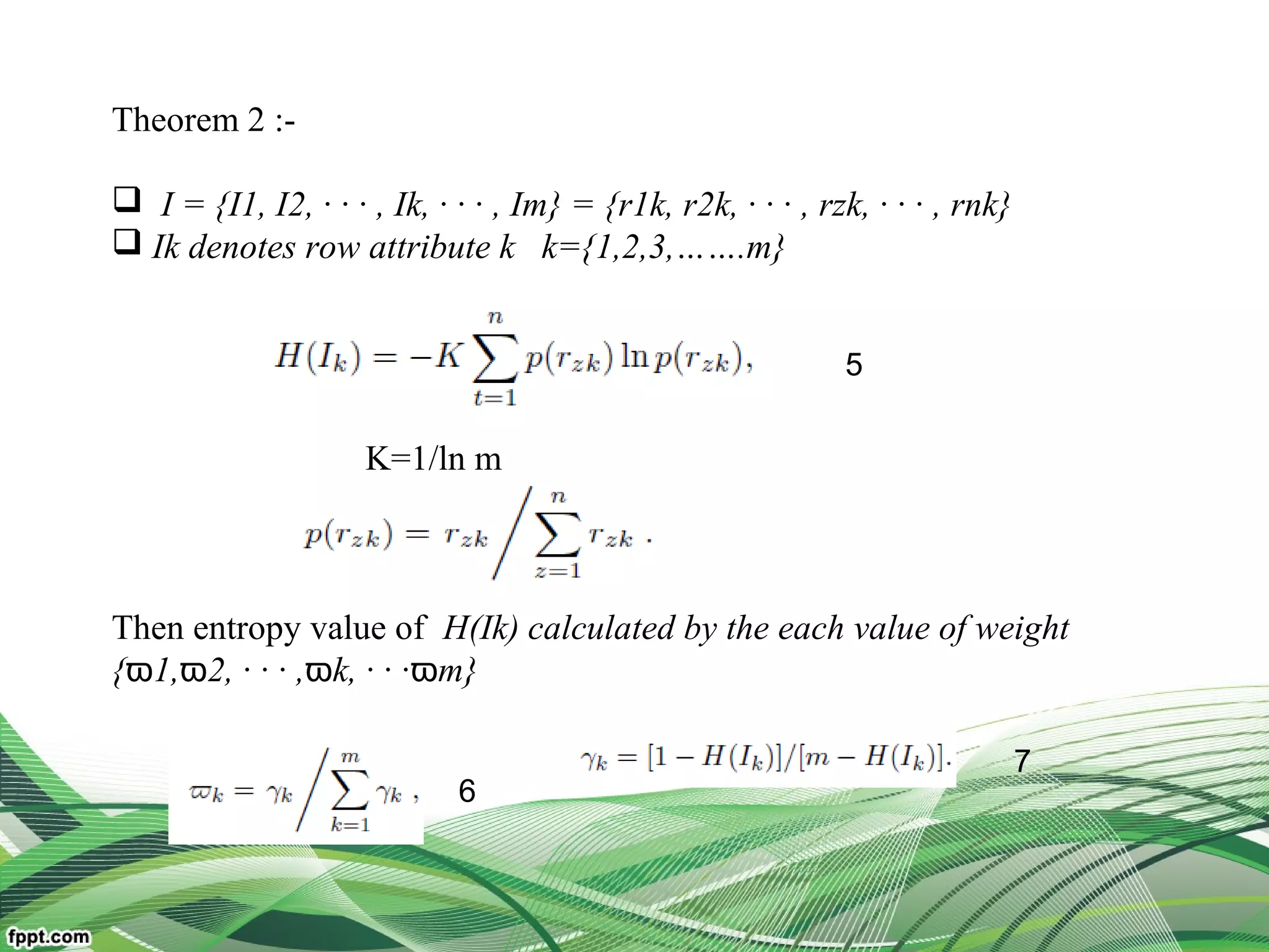 Theorem 2 :-
 I = {I1, I2, · · · , Ik, · · · , Im} = {r1k, r2k, · · · , rzk, · · · , rnk}
 Ik denotes row attribute k k={1,2,3,…….m}
K=1/ln m
Then entropy value of H(Ik) calculated by the each value of weight
{ 1, 2, · · · ,ϖ ϖ ϖk, · · ·ϖm}
5
6
7
 