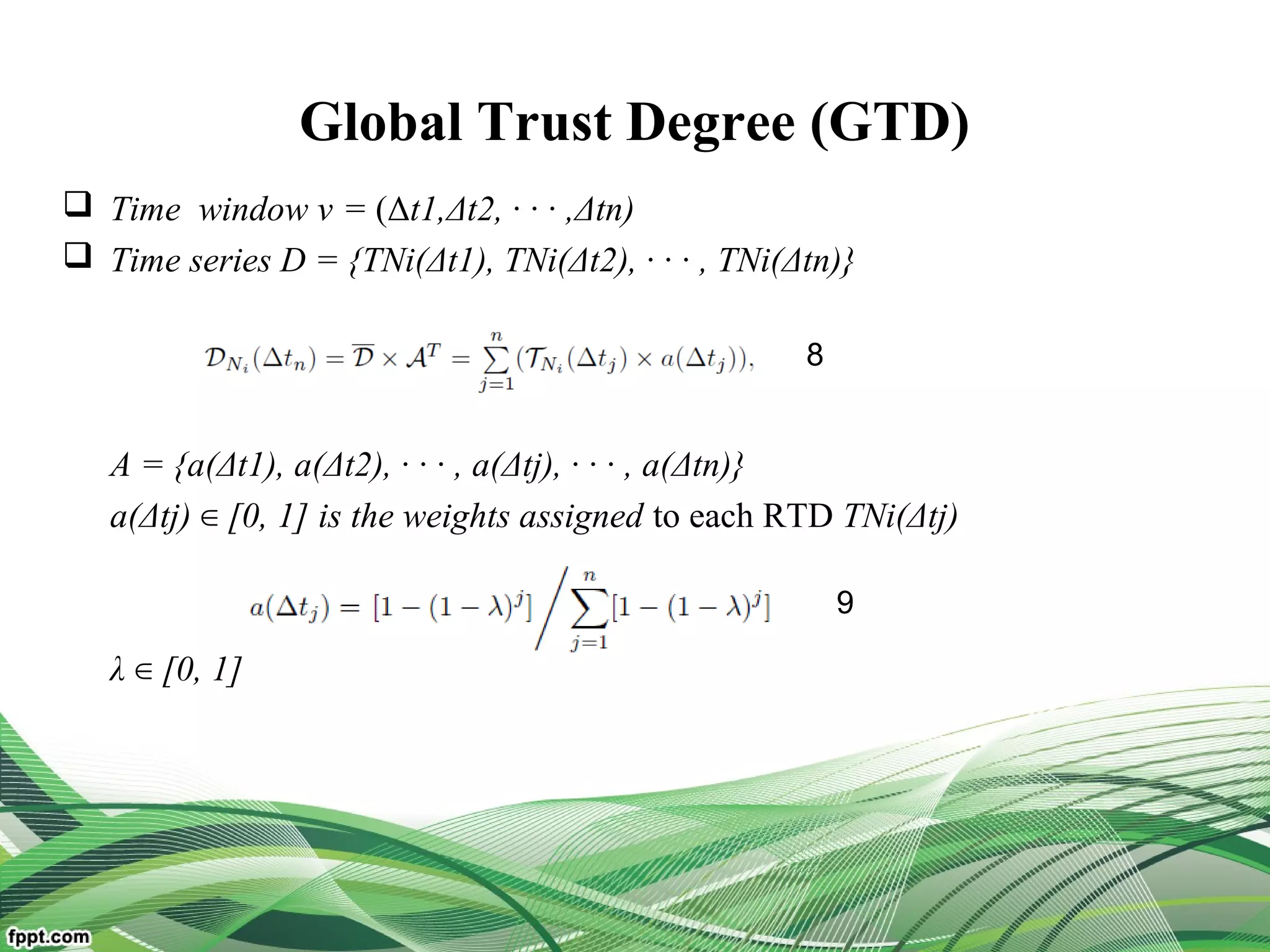 Global Trust Degree (GTD)
 Time window v = (Δt1,Δt2, · · · ,Δtn)
 Time series D = {TNi(Δt1), TNi(Δt2), · · · , TNi(Δtn)}
A = {a(Δt1), a(Δt2), · · · , a(Δtj), · · · , a(Δtn)}
a(Δtj) [0, 1] is the weights assigned∈ to each RTD TNi(Δtj)
λ [0, 1]∈
8
9
 