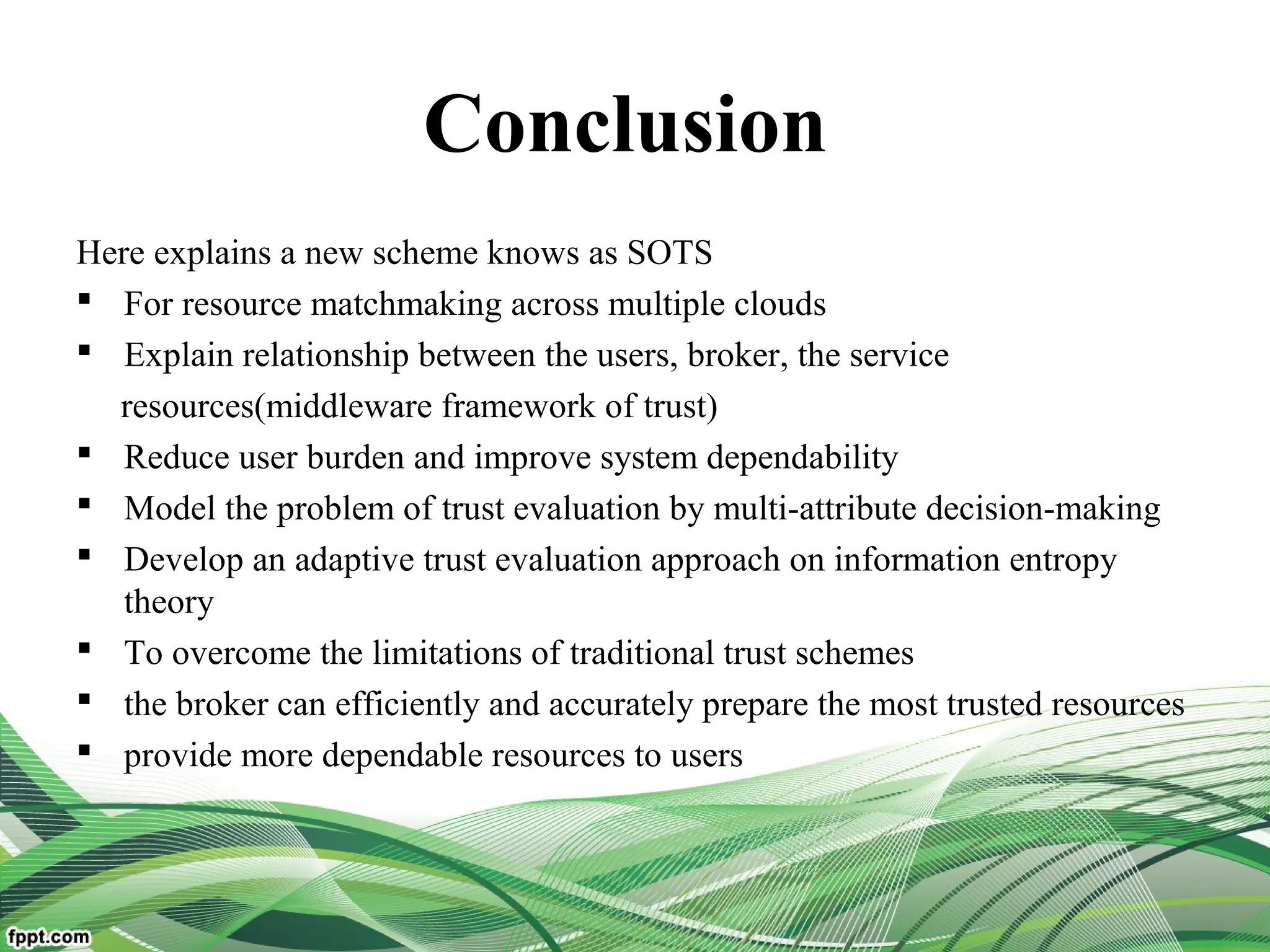 Conclusion
Here explains a new scheme knows as SOTS
 For resource matchmaking across multiple clouds
 Explain relationship between the users, broker, the service
resources(middleware framework of trust)
 Reduce user burden and improve system dependability
 Model the problem of trust evaluation by multi-attribute decision-making
 Develop an adaptive trust evaluation approach on information entropy
theory
 To overcome the limitations of traditional trust schemes
 the broker can efficiently and accurately prepare the most trusted resources
 provide more dependable resources to users
 