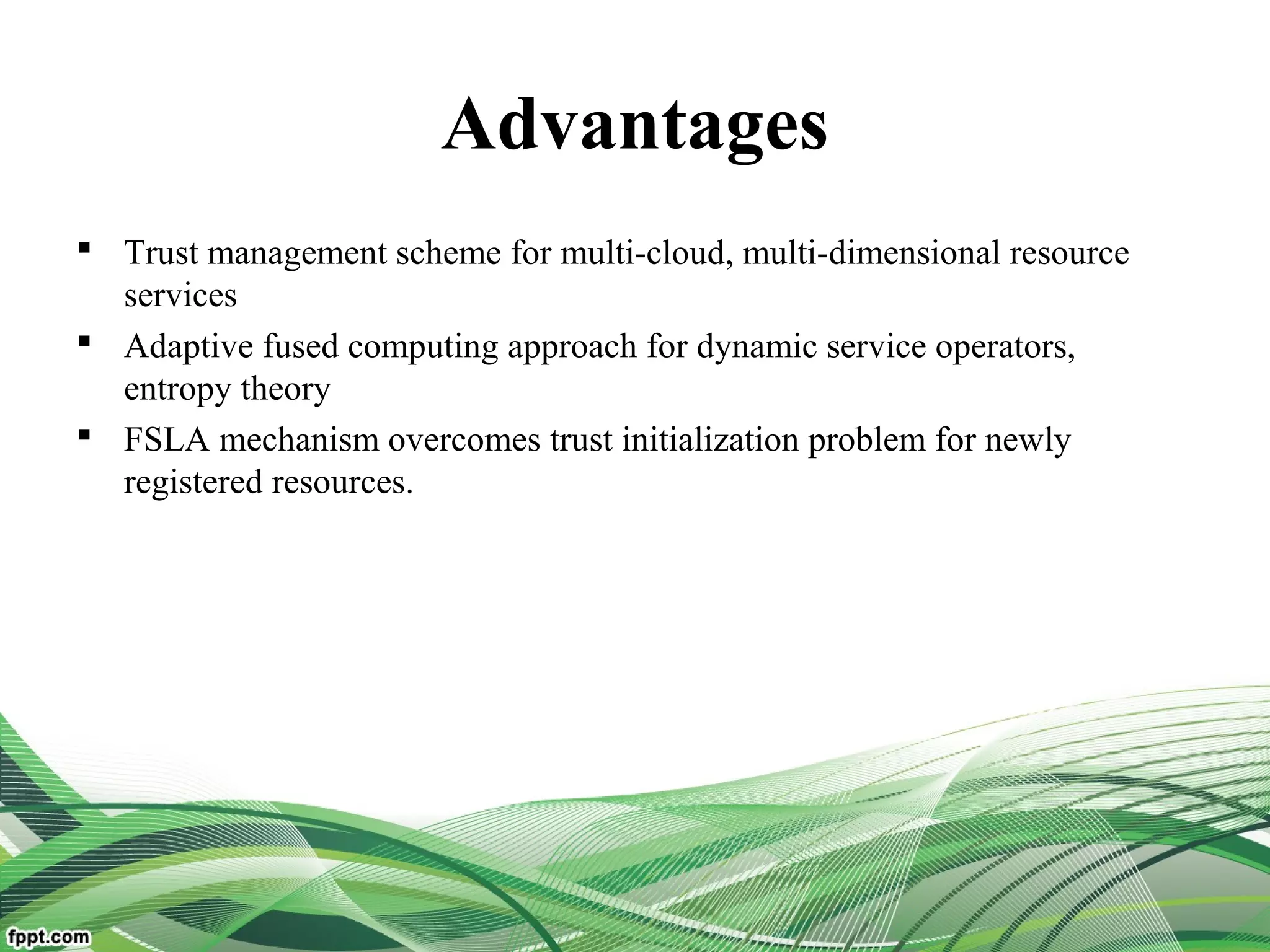Advantages
 Trust management scheme for multi-cloud, multi-dimensional resource
services
 Adaptive fused computing approach for dynamic service operators,
entropy theory
 FSLA mechanism overcomes trust initialization problem for newly
registered resources.
 