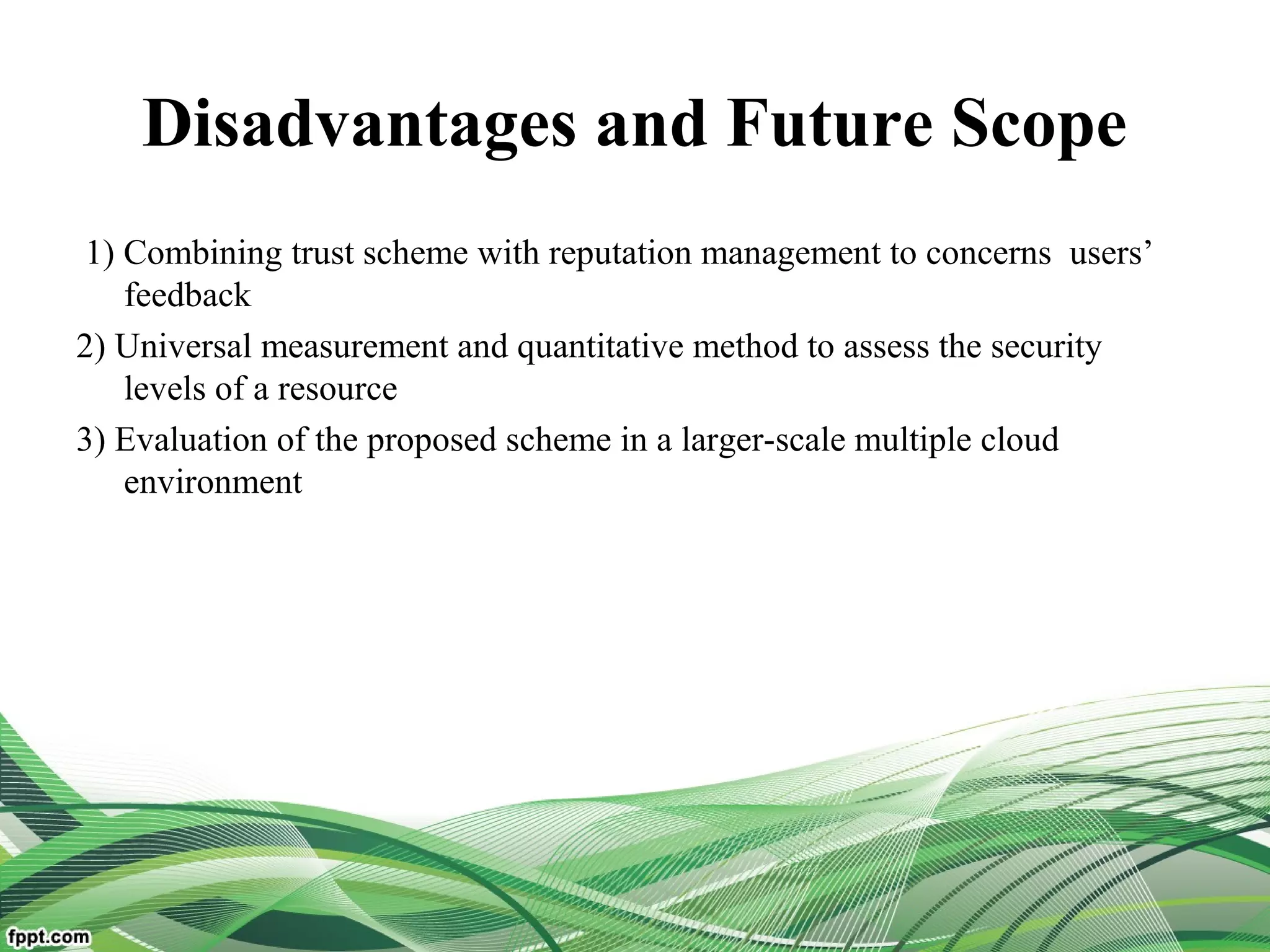 Disadvantages and Future Scope
1) Combining trust scheme with reputation management to concerns users’
feedback
2) Universal measurement and quantitative method to assess the security
levels of a resource
3) Evaluation of the proposed scheme in a larger-scale multiple cloud
environment
 