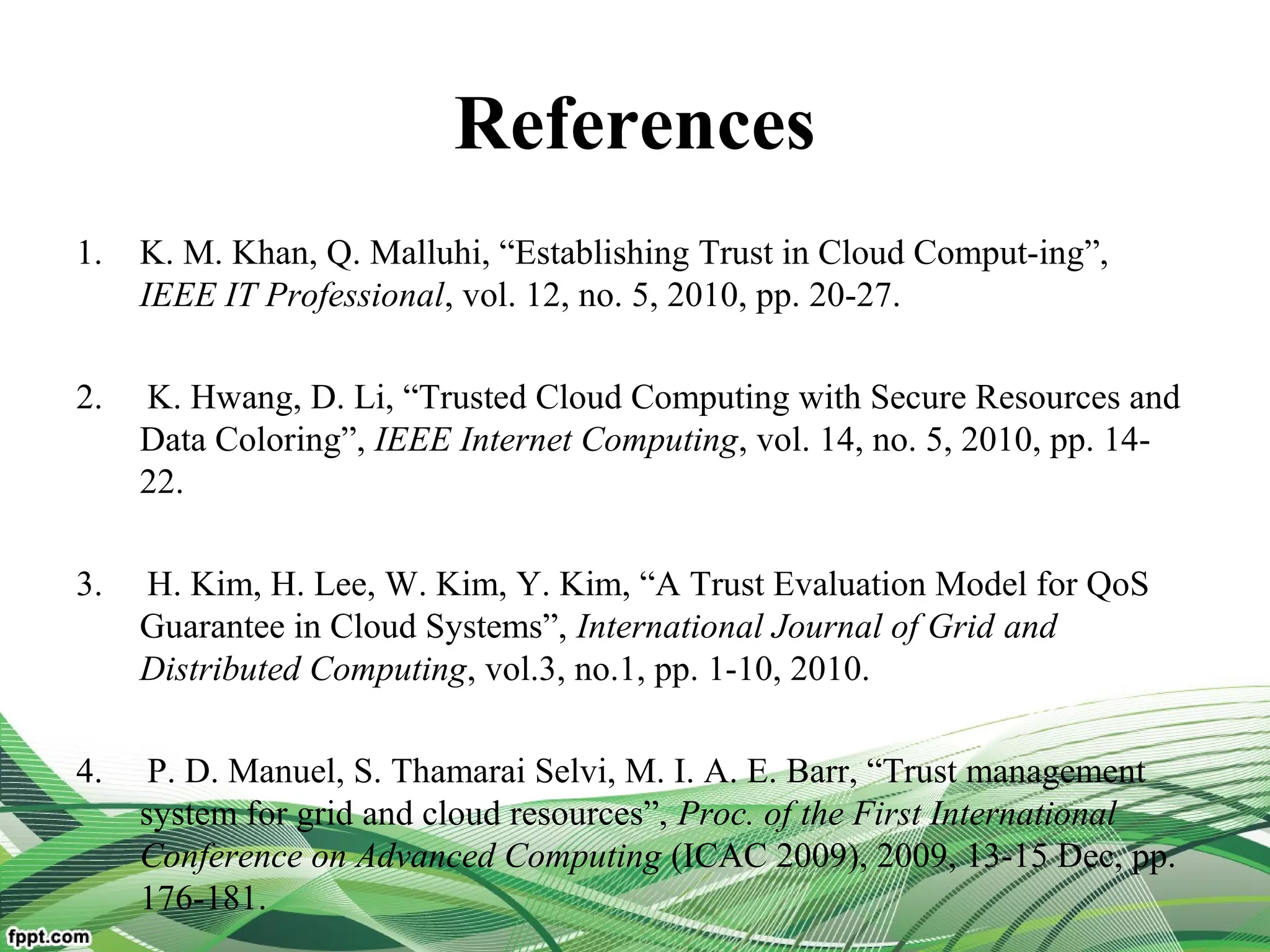 References
1. K. M. Khan, Q. Malluhi, “Establishing Trust in Cloud Comput-ing”,
IEEE IT Professional, vol. 12, no. 5, 2010, pp. 20-27.
2. K. Hwang, D. Li, “Trusted Cloud Computing with Secure Resources and
Data Coloring”, IEEE Internet Computing, vol. 14, no. 5, 2010, pp. 14-
22.
3. H. Kim, H. Lee, W. Kim, Y. Kim, “A Trust Evaluation Model for QoS
Guarantee in Cloud Systems”, International Journal of Grid and
Distributed Computing, vol.3, no.1, pp. 1-10, 2010.
4. P. D. Manuel, S. Thamarai Selvi, M. I. A. E. Barr, “Trust management
system for grid and cloud resources”, Proc. of the First International
Conference on Advanced Computing (ICAC 2009), 2009, 13-15 Dec, pp.
176-181.
 