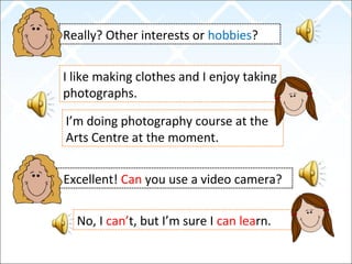 Really? Other interests or hobbies?
I like making clothes and I enjoy taking
photographs.
Excellent! Can you use a video camera?
I’m doing photography course at the
Arts Centre at the moment.
No, I can’t, but I’m sure I can learn.
 