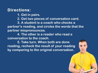 Directions:
1. Get in pairs.
2. Get two pieces of conversation card.
3. A student is a coach who checks a
partner’s reading, and circles the words that the
partner mispronounces.
4. The other is a reader who read a
conversation to the coach.
5. Take turn. When both are done
reading, recheck the result of your reading
by comparing to the original conversation.
 