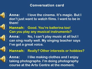 Conversation card
Anna: I love the cinema. It’s magic. But I
don’t just want to watch films. I want to be in
them!
Hannah: Good. You’re ballerina too!
Can you play any musical instruments?
Anna: No, I can’t play music at all but I
can sing really well. My singing teacher says
I’ve got a great voice.
Hannah: Really? Other interests or hobbies?
Anna: I like making clothes and I enjoy
taking photographs. I’m doing photography
course at the Arts Centre at the moment.
 