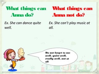 What things can
Anna do?
What things can
Anna not do?
Ex. She can dance quite
well.
Ex. She can’t play music at
all.
Do not forget to use
well, quiet well,
really well, not at
all
 