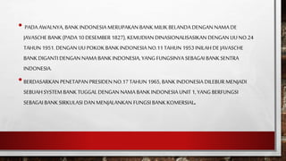 • PADA AWALNYA, BANK INDONESIA MERUPAKAN BANK MILIK BELANDA DENGAN NAMA DE
JAVASCHE BANK (PADA 10 DESEMBER 1827), KEMUDIAN DINASIONALISASIKAN DENGAN UUNO.24
TAHUN 1951. DENGAN UU POKOKBANK INDONESIA NO.11TAHUN 1953 INILAH DE JAVASCHE
BANK DIGANTI DENGAN NAMA BANK INDONESIA, YANG FUNGSINYA SEBAGAI BANK SENTRA
INDONESIA.
•BERDASARKAN PENETAPAN PRESIDEN NO.17TAHUN 1965, BANK INDONESIA DILEBUR MENJADI
SEBUAHSYSTEM BANK TUGGAL DENGAN NAMA BANK INDONESIA UNIT 1, YANG BERFUNGSI
SEBAGAI BANK SIRKULASI DAN MENJALANKAN FUNGSI BANK KOMERSIAL.
 