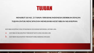 TUJUAN
MENURUTUUNO.23TAHUN1999BANKINDONESIA DIDIRIKANDENGAN
TUJUANUNTUKMENCAPAI DANMEMELIHARA KESETABILAN NILAIRUPIAH.
KESTABILANRUPIAHYANGDI INGINKANOLEHBANKINDONESIA,ANTARALAIN:
a. KESTABILANNILAIRUPIAHTERHADAPMATA UANG NEGARALAIN
b. KESTABIANNILAI RUPIAHTERHADAPHARGABARANGDANJASA
 