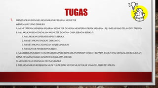 TUGAS
1. MENETAPKAN DAN MELAKSANAKAN KEBIJAKAN MONETER
WEWENANG YANG DIMILIKI:
A. MENETAPKAN SASARAN-SASARAN MONETER DENGAN MEMPERHATIKANSASARAN LAJU INFLASI ANG TELAHDITETAPKAN
B. MELAKUKAN PENGENDALIAN MONETER DENGAN CARASEBAGAIBERIKUT:
1. MELAKUKAN OPERASI PASAR TERBUKA.
2. MENETAPKAN TINGKAT DISKONTO.
3. MENETAPKAN CADANGAN WAJIB MINIMUM
4. MENGATUR PEMBERIAN KREDIT.
C. MEMBERIKAN KREDIT ATAUPEMBIAYAAN BERDASARKAN PRINSIP SYARIAHKEPADA BANK YANG MENGALAMI KESULITAN
DANA DENGAN JANGKA WAKTU PALING LAMA90HARI.
D.MENGELOLA CADANGAN DEFISA NEGARA
E. MELAKSANAKAN KEBIJAKAN NILAI TUKARDARI SISTEM NILAI TUKARYANG TELAHDITETAPKAN.
 
