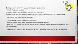 2. MENJAGA DAN MENGATUR KELANCARAN SISTEM PEMBAYARAN.
WEWENANG YANG DIMILIKI:
A. MELAKSANAKAN PENYEENGGARAN JASA SISTEM PEMBAYARAN.
B. MEMBERIKAN IZIN DAN PERSETUJUAN ATAS JASA PENYELENGGARAAN JASA SISTEM PEMBAYARAN.
C. MENGATUR SISTEM KLIRING ANTARA BANK.
D. MENETAPKAN PENGGUNAAN ALAT PEMBAYARAN.
E. MENYELESAIKAN TAHAP AKHIR TRANSAKSI PEMBAYARAN ANTAR BANK.
F. MENETAPKAN CIRI UANG, NILAI UANG, BAHAN PEMBUATAN UANG DAN WAKTU BERLAKUNYA SEBAGAI ALAT
TUKAR-MENUKAR.
G. MENGELUARKAN, MENGATUR, MENGEDARKAN, SERTA MENCABUT UANG YANG ADA DI MASYARAKAT.
 