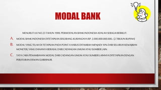 MODAL BANK
MENURUTUU NO.23TAHUN1999,PERMODALANBANKINDONESIAADALAHSEBAGAIBERIKUT:
A. MODALBANKINDONESIADITETAPKANSEKURANG-KURANGNYARP.2.000.000.000.000,-(2 TRILIUNRUPIAH)
B. MODALYANG TELAHDITETAPKANPADAPOINTA HARUSDITAMBAH MENJADI10% DARISELURUHKEWAJIBAN
MONETER,YANG DANANYABERASALDARICADANGAN UMUMATAU SUMBERLAIN.
C. TATACARAPENAMBAHANMODALDARICADANGANUMUM ATAU SUMBERLAINNYADITETAPKANDENGAN
PERATURANDEWANGUBERNUR.
 