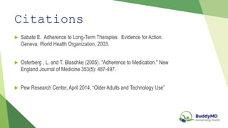 Citations
Sabate E. Adherence to Long-Term Therapies: Evidence for Action.
Geneva: World Health Organization, 2003.
Osterberg , L. and T. Blaschke (2005). "Adherence to Medication." New
England Journal of Medicine 353(5): 487-497.
Pew Research Center, April 2014, “Older Adults and Technology Use”