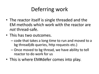 Deferring work
• The reactor itself is single threaded and the
EM methods which work with the reactor are
not thread-safe.
• This has two outcomes.
– code that takes a long time to run and moved to a
bg thread(db queries, http requests etc.)
– Once moved to bg thread, we have ability to tell
reactor to do work for us
• This is where EM#defer comes into play.
 