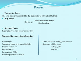  Transmitter Power
The total power transmitted by the transmitter is 10 watts (40 dBm).
 Ray Power
Ray power =
Total transmitter power
Number of rays
 Received Power
Received power.=Ray power*received ray
Watts to dBm conversion calculation
For example Power in dBm = 10log10power in miliwatt
Transmitter power is 10 watts (40dBD) So 10 watt = 10log1010000
Number of ray = 10 =10 log10 104
Received ray=5 =40dBm
So ray power=4dBM
Received power=4*5=20dBM
16
Power
 