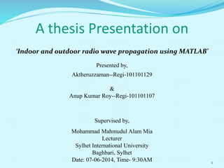 A thesis Presentation on
‘Indoor and outdoor radio wave propagation using MATLAB’
Presented by,
Aktheruzzaman--Regi-101101129
&
Anup Kumar Roy--Regi-101101107
Supervised by,
Mohammad Mahmudul Alam Mia
Lecturer
Sylhet International University
Baghbari, Sylhet
Date: 07-06-2014, Time- 9:30AM 2
 
