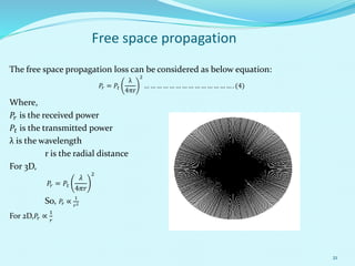 21
Free space propagation
The free space propagation loss can be considered as below equation:
𝑃𝑟 = 𝑃𝑡
λ
4πr
2
… … … … … … … … … … … … … … . (4)
Where,
𝑃𝑟 is the received power
𝑃𝑡 is the transmitted power
λ is the wavelength
r is the radial distance
For 3D,
𝑃𝑟 = 𝑃𝑡
𝜆
4𝜋𝑟
2
So, 𝑃𝑟 ∝
1
𝑟2
For 2D, 𝑃𝑟 ∝
1
𝑟
 