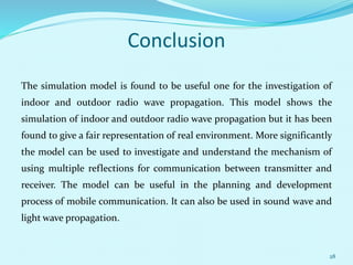 Conclusion
The simulation model is found to be useful one for the investigation of
indoor and outdoor radio wave propagation. This model shows the
simulation of indoor and outdoor radio wave propagation but it has been
found to give a fair representation of real environment. More significantly
the model can be used to investigate and understand the mechanism of
using multiple reflections for communication between transmitter and
receiver. The model can be useful in the planning and development
process of mobile communication. It can also be used in sound wave and
light wave propagation.
28
 