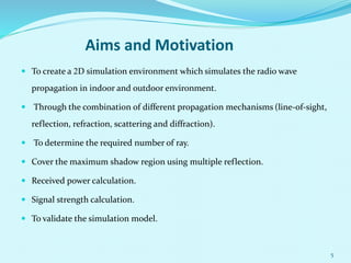 Aims and Motivation
 To create a 2D simulation environment which simulates the radio wave
propagation in indoor and outdoor environment.
 Through the combination of different propagation mechanisms (line-of-sight,
reflection, refraction, scattering and diffraction).
 To determine the required number of ray.
 Cover the maximum shadow region using multiple reflection.
 Received power calculation.
 Signal strength calculation.
 To validate the simulation model.
5
 