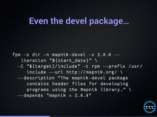 Even the devel package…Even the devel package…Even the devel package…Even the devel package…Even the devel package…Even the devel package…Even the devel package…Even the devel package…Even the devel package…Even the devel package…Even the devel package…Even the devel package…Even the devel package…Even the devel package…Even the devel package…Even the devel package…Even the devel package…
fpm −s dir −n mapnik−devel −v 2.0.0 −−
iteration "${start_date}" 
−C "${target}/include" −t rpm −−prefix /usr/
include −−url http://mapnik.org/ 
−−description "The mapnik−devel package
contains header files for developing
programs using the Mapnik library." 
−−depends "mapnik = 2.0.0"
 