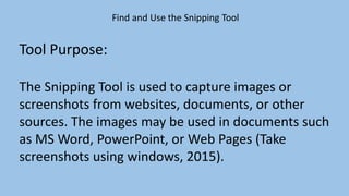 Find and Use the Snipping Tool
Tool Purpose:
The Snipping Tool is used to capture images or
screenshots from websites, documents, or other
sources. The images may be used in documents such
as MS Word, PowerPoint, or Web Pages (Take
screenshots using windows, 2015).
 